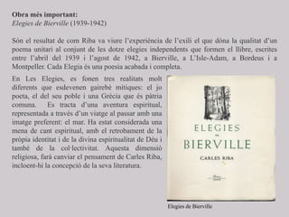 Obra més important:
Elegies de Bierville (1939-1942)
Són el resultat de com Riba va viure l’experiència de l’exili el que dóna la qualitat d’un
poema unitari al conjunt de les dotze elegies independents que formen el llibre, escrites
entre l’abril del 1939 i l’agost de 1942, a Bierville, a L’Isle-Adam, a Bordeus i a
Montpeller. Cada Elegia és una poesia acabada i completa.
En Les Elegies, es fonen tres realitats molt
diferents que esdevenen gairebé mítiques: el jo
poeta, el del seu poble i una Grècia que és pàtria
comuna. Es tracta d’una aventura espiritual,
representada a través d’un viatge al passar amb una
imatge preferent: el mar. Ha estat considerada una
mena de cant espiritual, amb el retrobament de la
pròpia identitat i de la divina espiritualitat de Déu i
també de la col·lectivitat. Aquesta dimensió
religiosa, farà canviar el pensament de Carles Riba,
incloent-hi la concepció de la seva literatura.
Elegies de Bierville
 