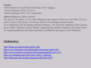 Premis:
• Flor Natural als Jocs Florals de Girona (1911): Ègloga.
• Premi Folguera (1933): Estances.
• Premi Maragall (1937): Per comprendre.
Altres (influència d’altres autors):
Pel que fa a la crítica, es veu molt influenciat per Eugeni d’Ors en el seu llibre Escolis i
altres articles, i Els marges on s’hi pot observar el mestratge de Karl Vossler.
En la publicació del seu primer poemari Estances, s’hi observen influències dels clàssics
grecs, Dante i Petrarca, Ausiàs March i alguns poetes catalans moderns com Josep Carner.
A la segona publicació del mateix poemari, la influència més gran és la de Mallarmé.
WEBGRAFIA:
http://lletra.uoc.edu/ca/autor/carles-riba
http://www.slideshare.net/adalaisadelcomtearnau/carles-riba
http://www.escriptors.cat/autors/ribac/pagina.php?id_sec=2121
http://ca.wikipedia.org/wiki/Carles_Riba_i_Bracons
http://lletra.uoc.edu/ca/obra/elegies-de-bierville-1943
 