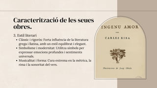 Caracterització de les seues
obres.
3. Estil literari
Clàssic i rigorós: Forta influència de la literatura
grega i llatina, amb un estil equilibrat i elegant.
Simbolisme i modernitat: Utilitza símbols per
expressar emocions profundes i sentiments
universals.
Musicalitat i forma: Cura extrema en la mètrica, la
rima i la sonoritat del vers.
 