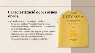 Caracterització de les seues
obres.
4. Contribució a la literatura catalana
Renovació poètica: Va modernitzar la poesia
catalana amb la seva visió universal i el seu domini
de la tradició clàssica.
Traduccions: Traduccions de gran qualitat d’obres
clàssiques, que van enriquir la llengua catalana.
Influència cultural: Figura central en el
Renaixement cultural català del segle XX.
 