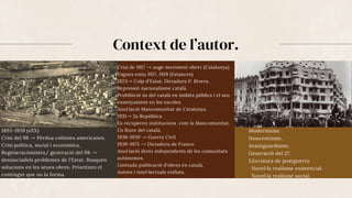 Context de l’autor.
1893-1959 (sXX)
Crisi del 98 -> Pèrdua colònies americanes.
Crisi política, social i econòmica.
Regeneracionistes/ generació del 98 ->
denúnciadels problemes de l'Estat. Busquen
solucions en les seues obres. Prioritzen el
contingut que no la forma.
Crisi de 1917 -> auge moviment obrer (Catalunya)
Vagues estiu 1917, 1919 (Estances)
1923-> Colp d'Estat. Dictadura P. Rivera.
Repressió nacionalisme català.
Prohibició ús del català en àmbits públics i el seu
ensenyament en les escoles.
Anul·lació Mancomunitat de Catalunya.
1931-> 2a República
Es recuperen institucions com la Mancomunitat.
Ús lliure del català.
1936-1939 -> Guerra Civil
1939-1975 -> Dictadura de Franco
Anul·lació drets independents de les comunitats
autònomes.
Limitada publicació d'obres en català.
Autors i intel·lectuals exiliats.
Modernisme.
Noucentisme.
Avantguardisme.
Generació del 27.
Literatura de postguerra
Novel·la realisme existencial.
Novel·la realisme social.
 