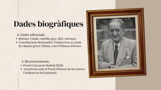 Dades biogràfiques
4. Dades adicionals.
Idiomes: Català, castellà, grec, llatí i alemany.
Contribucions destacades: Traduccions al català
de clàssics grecs i llatins, com l’Odissea d’Homer.
5. Reconeixements.
Premi Concepció Rasbell (1926)
Guardonat amb el Premi d’Honor de les Lletres
Catalanes (a títol pòstum).
 