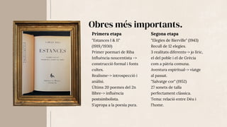 Obres més importants.
"Estances I & II"
(1919/1930)
Primer poemari de Riba
Influència noucentista ->
construcció formal i fonts
cultes.
Realisme-> introspecció i
anàlisi.
Últims 20 poemes del 2n
llibre-> influència
postsimbolista.
S'apropa a la poesia pura.
Primera etapa
"Elegies de Bierville" (1943)
Recull de 12 elegies.
3 realitats diferents-> jo líric,
el del poble i el de Grècia
com a pàtria comuna.
Aventura espiritual-> viatge
al passat.
"Salvatge cor" (1952)
27 sonets de talla
perfectament clàssica.
Tema: relació entre Déu i
l'home.
Segona etapa
 