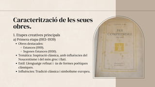 Caracterització de les seues
obres.
1. Etapes creatives principals
a) Primera etapa (1913-1939)
Obres destacades:
Estances (1919).
Segones Estances (1930).
Temàtica: Inspiració clàssica, amb influències del
Noucentisme i del món grec i llatí.
Estil: Llenguatge refinat i ús de formes poètiques
clàssiques.
Influències: Tradició clàssica i simbolisme europeu.
 