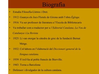 Biografia Estudia Filosofia-Lletres i Dret. 1912: Guanya els Jocs Florals de Girona amb l’obra  Ègloga. 1916: Va ser professor de literatura a l’Escola de Bibliotecaris Va treballar com a traductor per a  l’Editorial Catalana, La Veu de  Catalunya  i  La Revista 1925: Li van otorgar la càtedra de grec de la fundació Bernat  Metge. 1932: Col·labora en l’elaboració del  Diccionari general de la  llengua catalana. 1939: S’exil·lia al poble francès de Bierville. 1943: Torna a Barcelona Defensor i divulgador de la cultura catalana. 