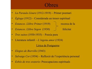 Obres La Paraula Lloure  (1912-1919) – Primer poemari Ègloga  (1912) – Considerada un tresor espiritual Estances. Llibre Primer  (1919)  recerca de la Estances. Llibre Segon   (1930)  felicitat Tres suites  (1930-1935) – Poesia pura Literatura infantil –  L’ingenu amor  (1924) Lírica de Postguerra : Elegies de Bierville  (1943) Salvatge Cor  (1954) – Reflexió de l’experiència personal Esbós de tres oratoris - Preocupacions espirituals 