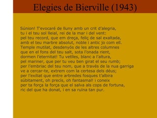 Elegies de Bierville (1943) Súnion! T’evocaré de lluny amb un crit d’alegria,  tu i el teu sol lleial, rei de la mar i del vent:  pel teu record, que em dreça, feliç de sal exaltada,  amb el teu marbre absolut, noble i antic jo com ell.  Temple mutilat, desdenyós de les altres columnes  que en el fons del teu salt, sota l’onada rient,  dormen l’eternitat! Tu vetlles, blanc a l’altura,  pel mariner, que per tu veu ben girat el seu rumb;  per l’embriac del teu nom, que a través de la nua garriga ve a cercar-te, extrem com la certesa dels déus;  per l’exiliat que entre arbredes fosques t’albira  súbitament, oh precís, oh fantasmal! i coneix  per ta força la força que el salva als cops de fortuna, ric del que ha donat, i en sa ruïna tan pur.  