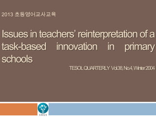 2013 초등영어교사교육

Issues in teachers’ reinterpretation of a
task-based innovation in primary
schools
TESOLQUARTERLY Vol.38, No.4,Winter 2004

 