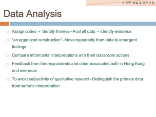 III. 연구 방법 및 연구 과정

Data Analysis


Assign codes → Identify themes→Pool all data → Identify evidence



“an organized construction” -Move repeatedly from data to emergent
findings



Compare informants’ interpretations with their classroom actions



Feedback from the respondents and other associates both in Hong Kong
and overseas



To avoid subjectivity of qualitative research-Distinguish the primary data
from writer’s interpretation

 