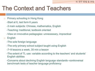 III. 연구 방법 및 과정

The Context and Teachers


Primary schooling in Hong Kong

-Start at 6, last form 6 years
-3 main subjects: Chinese, mathematics, English
-Teaching: traditional, textbook oriented
-View on innovative pedagogies: unnecessary, impractical


English
-The sole foreign language
-The only primary school subject taught using English
-7~9 lessons a week, 35 min a lesson

-The extent of TL use: variable according to the teachers’ and students’
English abilities
-Concerns about declining English language standards→controversal
benchmark tests of teacher language proficiency

 