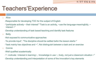 III. 연구 방법 및 과정

Teachers’Experience


Alice
-Responsible for developing TOC for the subject of English
-”participate actively ~ their interest” “Task is an activity, ~use the language meaningfully, ~
interact ~”
-Develop understanding of task based teaching and identify task features



Betty
-Not exposed to communicative approaches
-”to provide input”, “The discipline should be settled befor the lesson starts~”

-”task mainly has objectives and ~”, Not distinguish between a task and an exercise


Connie
-Well qualified academically
-”~ motivate ~interest in learning~, ~knowledge in use ~, lively, not just a classroom situation ~”
-Develop understanding and interpretation of some of the innovation’s key elements

 