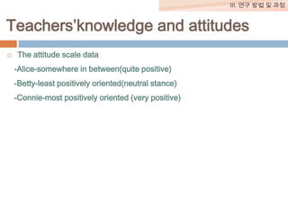 III. 연구 방법 및 과정

Teachers’knowledge and attitudes


The attitude scale data
-Alice-somewhere in between(quite positive)

-Betty-least positively oriented(neutral stance)
-Connie-most positively oriented (very positive)

 
