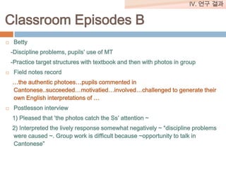 IV. 연구 결과

Classroom Episodes B


Betty
-Discipline problems, pupils’ use of MT
-Practice target structures with textbook and then with photos in group



Field notes record
…the authentic photoes…pupils commented in
Cantonese..succeeded…motivatied…involved…challenged to generate their
own English interpretations of …



Postlesson interview
1) Pleased that ‘the photos catch the Ss’ attention ~
2) Interpreted the lively response somewhat negatively ~ “discipline problems
were caused ~. Group work is difficult because ~opportunity to talk in
Cantonese”

 