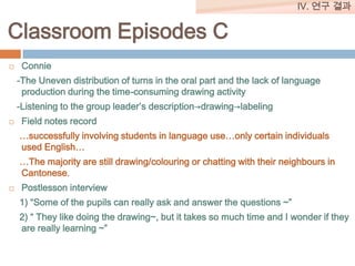 IV. 연구 결과

Classroom Episodes C


Connie
-The Uneven distribution of turns in the oral part and the lack of language
production during the time-consuming drawing activity

-Listening to the group leader’s description→drawing→labeling


Field notes record
…successfully involving students in language use…only certain individuals
used English…

…The majority are still drawing/colouring or chatting with their neighbours in
Cantonese.


Postlesson interview
1) “Some of the pupils can really ask and answer the questions ~”
2) “ They like doing the drawing~, but it takes so much time and I wonder if they
are really learning ~”

 