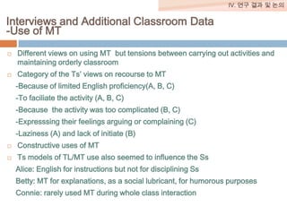 IV. 연구 결과 및 논의

Interviews and Additional Classroom Data
-Use of MT




Different views on using MT but tensions between carrying out activities and
maintaining orderly classroom
Category of the Ts’ views on recourse to MT

-Because of limited English proficiency(A, B, C)
-To faciliate the activity (A, B, C)
-Because the activity was too complicated (B, C)
-Expresssing their feelings arguing or complaining (C)

-Laziness (A) and lack of initiate (B)


Constructive uses of MT



Ts models of TL/MT use also seemed to influence the Ss
Alice: English for instructions but not for disciplining Ss

Betty: MT for explanations, as a social lubricant, for humorous purposes
Connie: rarely used MT during whole class interaction

 