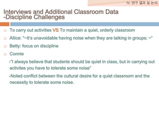 IV. 연구 결과 및 논의

Interviews and Additional Classroom Data
-Discipline Challenges


To carry out activities VS To maintain a quiet, orderly classroom



Allice: “~It’s unavoidable having noise when they are talking in groups; ~”



Betty: focus on discipline



Connie
-”I always believe that students should be quiet in class, but in carrying out
activites you have to tolerate some noise”

-Noted conflict between the cultural desire for a quiet classroom and the
necessity to tolerate some noise.

 