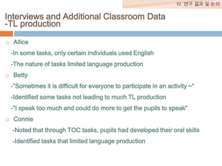 IV. 연구 결과 및 논의

Interviews and Additional Classroom Data
-TL production


Allice
-In some tasks, only certain individuals used English

-The nature of tasks limited language production


Betty
-”Sometimes it is difficult for everyone to participate in an activity ~”
-Identified some tasks not leading to much TL production
-”I speak too much and could do more to get the pupils to speak”



Connie
-Noted that through TOC tasks, pupils had developed their oral skills

-Identified tasks that limited language production

 