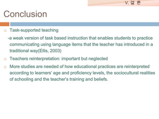 V. 결 론

Conclusion


Task-supported teaching
-a weak version of task based instruction that enables students to practice
communicating using language items that the teacher has introduced in a
traditional way(Ellis, 2003)




Teachers reinterpretation: important but neglected
More studies are needed of how educational practices are reinterpreted
according to learners’ age and proficiency levels, the sociocultural realities
of schooling and the teacher’s training and beliefs.

 