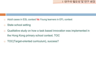I 연구의 필요성 및 연구 배경



Adult cases in ESL context Vs Young learners in EFL context



State school setting



Qualitative study on how a task based innovation was implemented in
the Hong Kong primary school context. TOC



TOC(Target-oriented curriculum), success?

 
