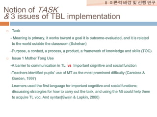 II 이론적 배경 및 선행 연구

Notion of TASK
& 3 issues of TBL implementation


Task

- Meaning is primary, it works toward a goal it is outcome-evaluated, and it is related
to the world outside the classroom (Schehan)
-Purpose, a context, a process, a product, a framework of knowledge and skills (TOC)


Issue 1 Mother Tong Use
-A barrier to communication in TL vs Important cognitive and social function
-Teachers identified pupils’ use of MT as the most prominent difficulty (Careless &
Gorden, 1997)
-Learners used the first language for important cognitive and social functions;
discussing strategies for how to carry out the task, and using the Mt could help them
to acquire TL voc. And syntax(Swain & Lapkin, 2000)

 