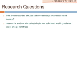 II 이론적 배경 및 선행 연구

Research Questions


What are the teachers’ attitudes and understandings toward task-based
teaching?



How are the teachers attempting to implement task-based teaching and what
issues emerge from these

 