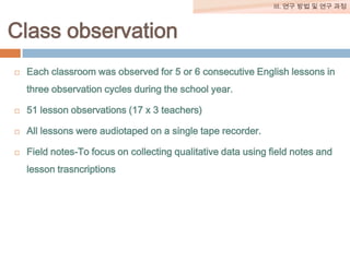 III. 연구 방법 및 연구 과정

Class observation


Each classroom was observed for 5 or 6 consecutive English lessons in
three observation cycles during the school year.



51 lesson observations (17 x 3 teachers)



All lessons were audiotaped on a single tape recorder.



Field notes-To focus on collecting qualitative data using field notes and
lesson trasncriptions

 