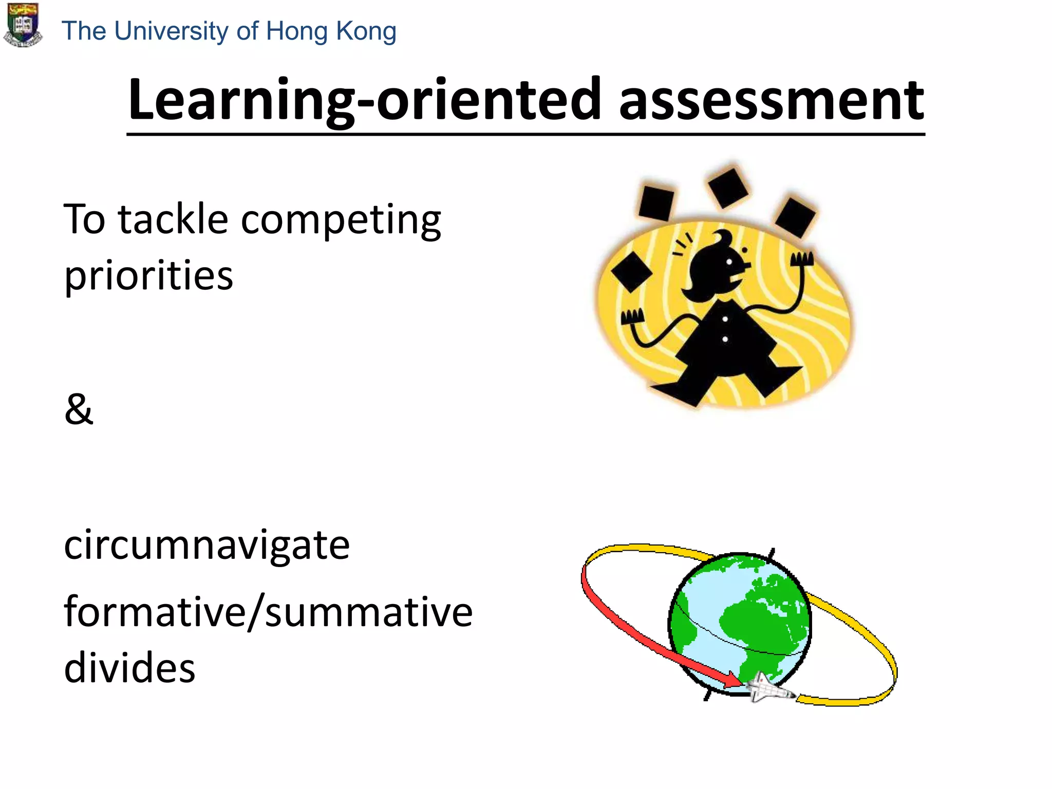 Learning-oriented assessment
To tackle competing
priorities
&
circumnavigate
formative/summative
divides
The University of Hong Kong
 
