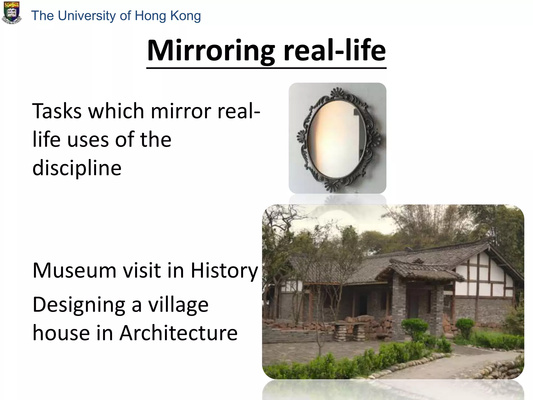 Mirroring real-life
Tasks which mirror real-
life uses of the
discipline
Museum visit in History
Designing a village
house in Architecture
The University of Hong Kong
 