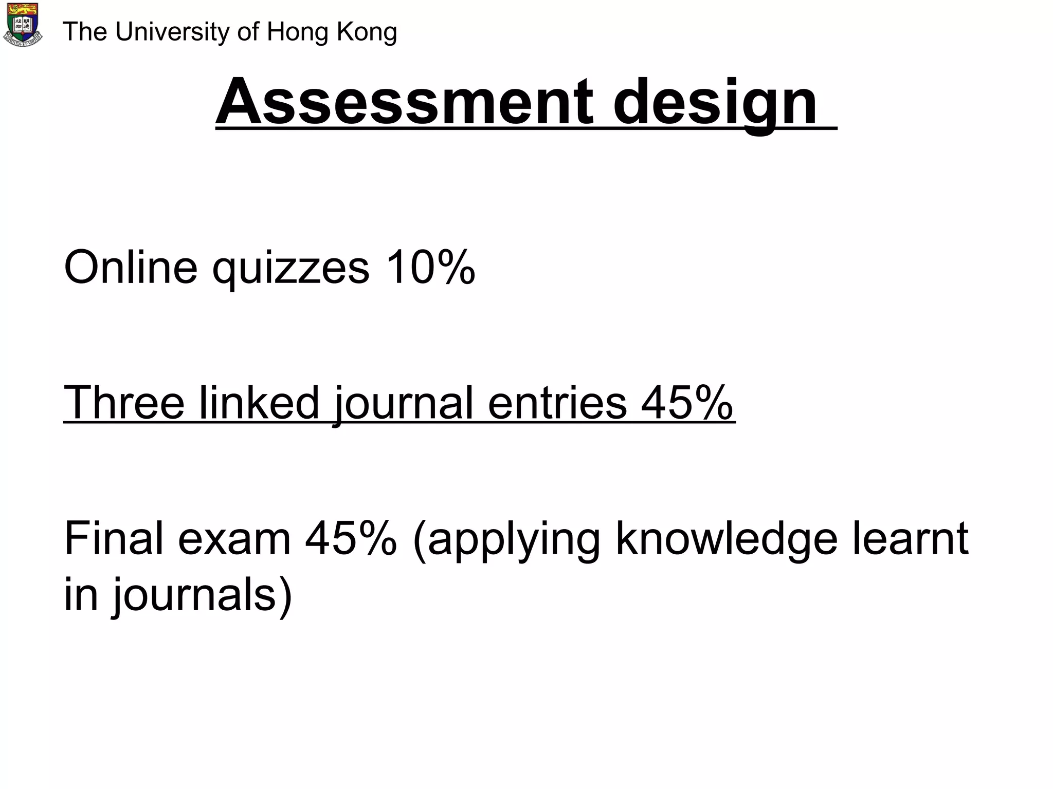 Assessment design
Online quizzes 10%
Three linked journal entries 45%
Final exam 45% (applying knowledge learnt
in journals)
The University of Hong Kong
 