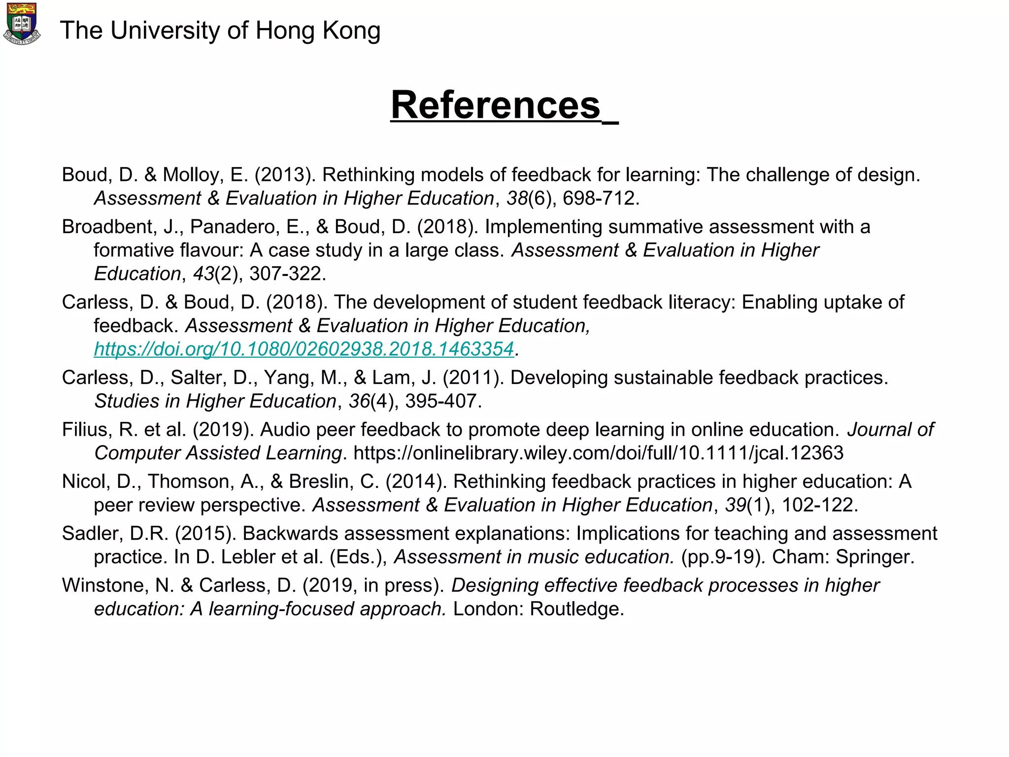 References
Boud, D. & Molloy, E. (2013). Rethinking models of feedback for learning: The challenge of design.
Assessment & Evaluation in Higher Education, 38(6), 698-712.
Broadbent, J., Panadero, E., & Boud, D. (2018). Implementing summative assessment with a
formative flavour: A case study in a large class. Assessment & Evaluation in Higher
Education, 43(2), 307-322.
Carless, D. & Boud, D. (2018). The development of student feedback literacy: Enabling uptake of
feedback. Assessment & Evaluation in Higher Education,
https://doi.org/10.1080/02602938.2018.1463354.
Carless, D., Salter, D., Yang, M., & Lam, J. (2011). Developing sustainable feedback practices.
Studies in Higher Education, 36(4), 395-407.
Filius, R. et al. (2019). Audio peer feedback to promote deep learning in online education. Journal of
Computer Assisted Learning. https://onlinelibrary.wiley.com/doi/full/10.1111/jcal.12363
Nicol, D., Thomson, A., & Breslin, C. (2014). Rethinking feedback practices in higher education: A
peer review perspective. Assessment & Evaluation in Higher Education, 39(1), 102-122.
Sadler, D.R. (2015). Backwards assessment explanations: Implications for teaching and assessment
practice. In D. Lebler et al. (Eds.), Assessment in music education. (pp.9-19). Cham: Springer.
Winstone, N. & Carless, D. (2019, in press). Designing effective feedback processes in higher
education: A learning-focused approach. London: Routledge.
The University of Hong Kong
 