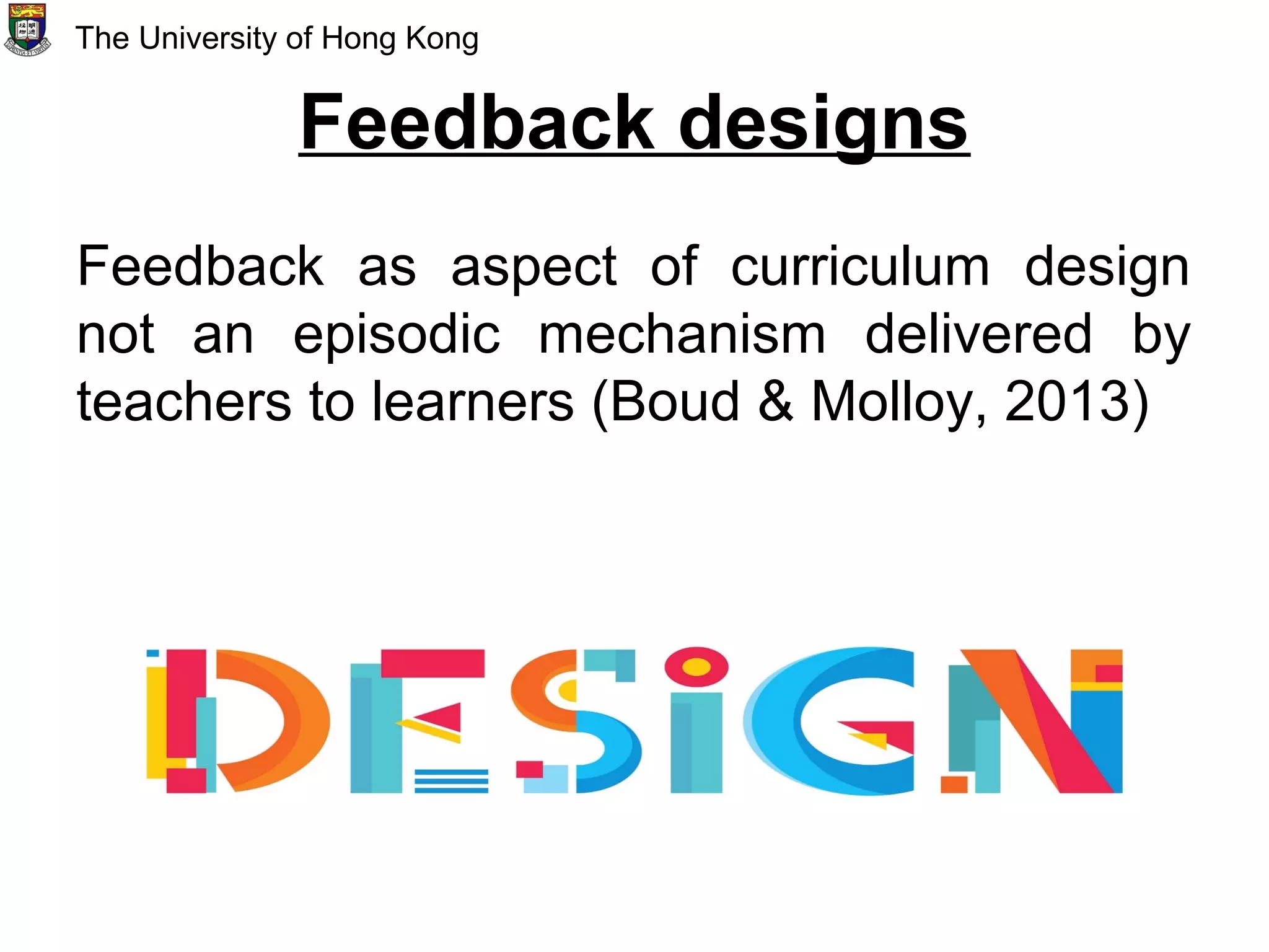 Feedback designs
Feedback as aspect of curriculum design
not an episodic mechanism delivered by
teachers to learners (Boud & Molloy, 2013)
The University of Hong Kong
 