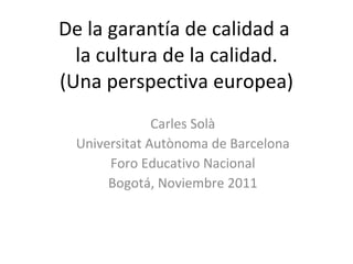 De la garantía de calidad a  la cultura de la calidad. (Una perspectiva europea) Carles Solà Universitat Autònoma de Barcelona Foro Educativo Nacional Bogotá, Noviembre 2011 
