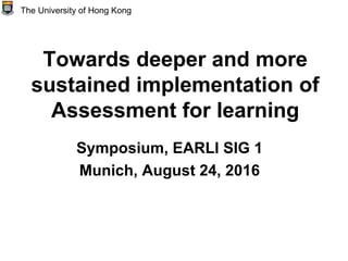 Towards deeper and more
sustained implementation of
Assessment for learning
Symposium, EARLI SIG 1
Munich, August 24, 2016
The University of Hong Kong
 