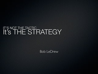 IT’S NOT THE TACTIC
It’s THE STRATEGY

                      Bob LeDrew
 
