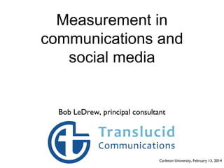 Measurement in
communications and
social media

Bob LeDrew, principal consultant

Carleton University, February 13, 2014

 
