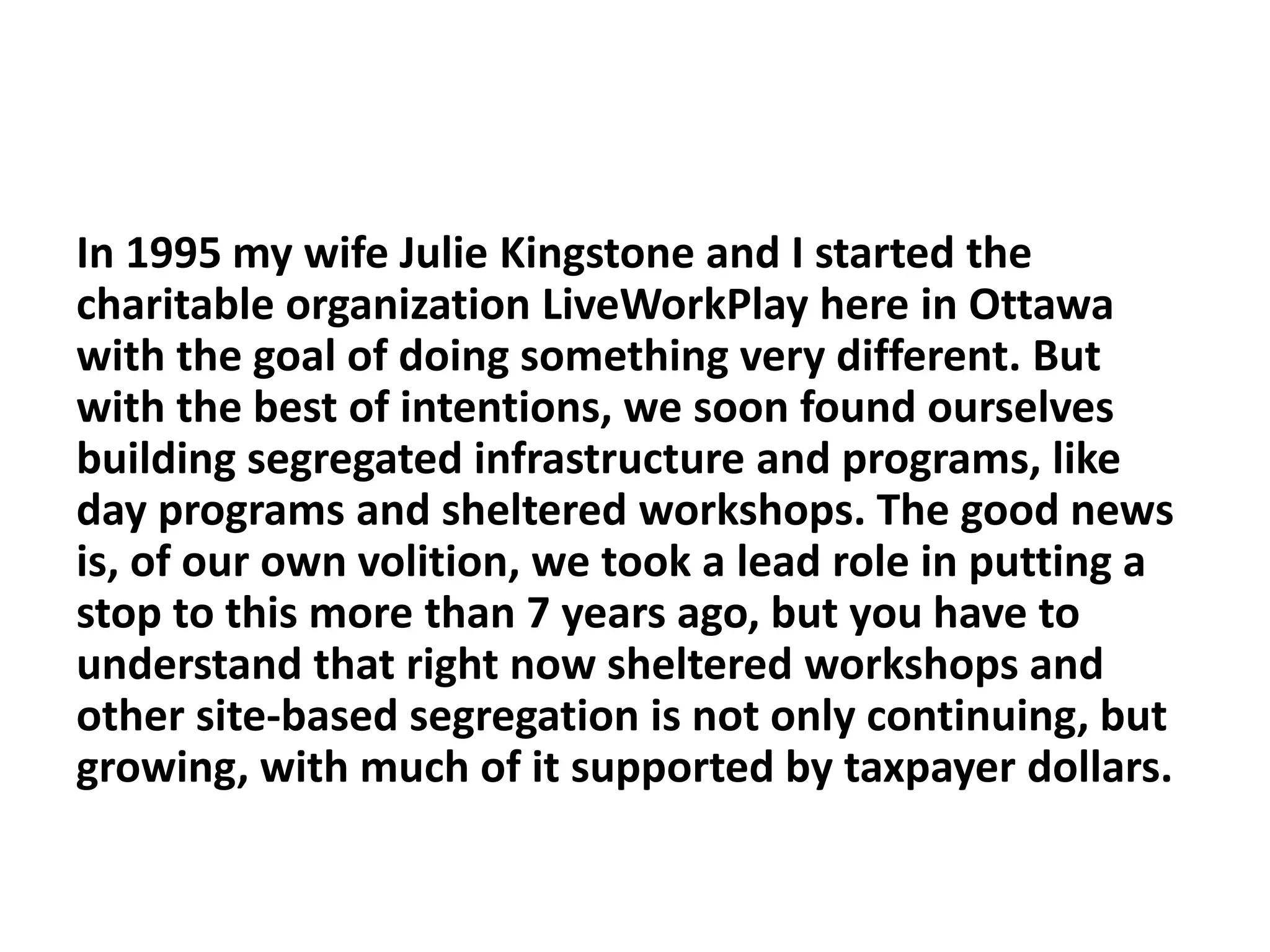 In 1995 my wife Julie Kingstone and I started the
charitable organization LiveWorkPlay here in Ottawa
with the goal of doing something very different. But
with the best of intentions, we soon found ourselves
building segregated infrastructure and programs, like
day programs and sheltered workshops. The good news
is, of our own volition, we took a lead role in putting a
stop to this more than 7 years ago, but you have to
understand that right now sheltered workshops and
other site-based segregation is not only continuing, but
growing, with much of it supported by taxpayer dollars.
 