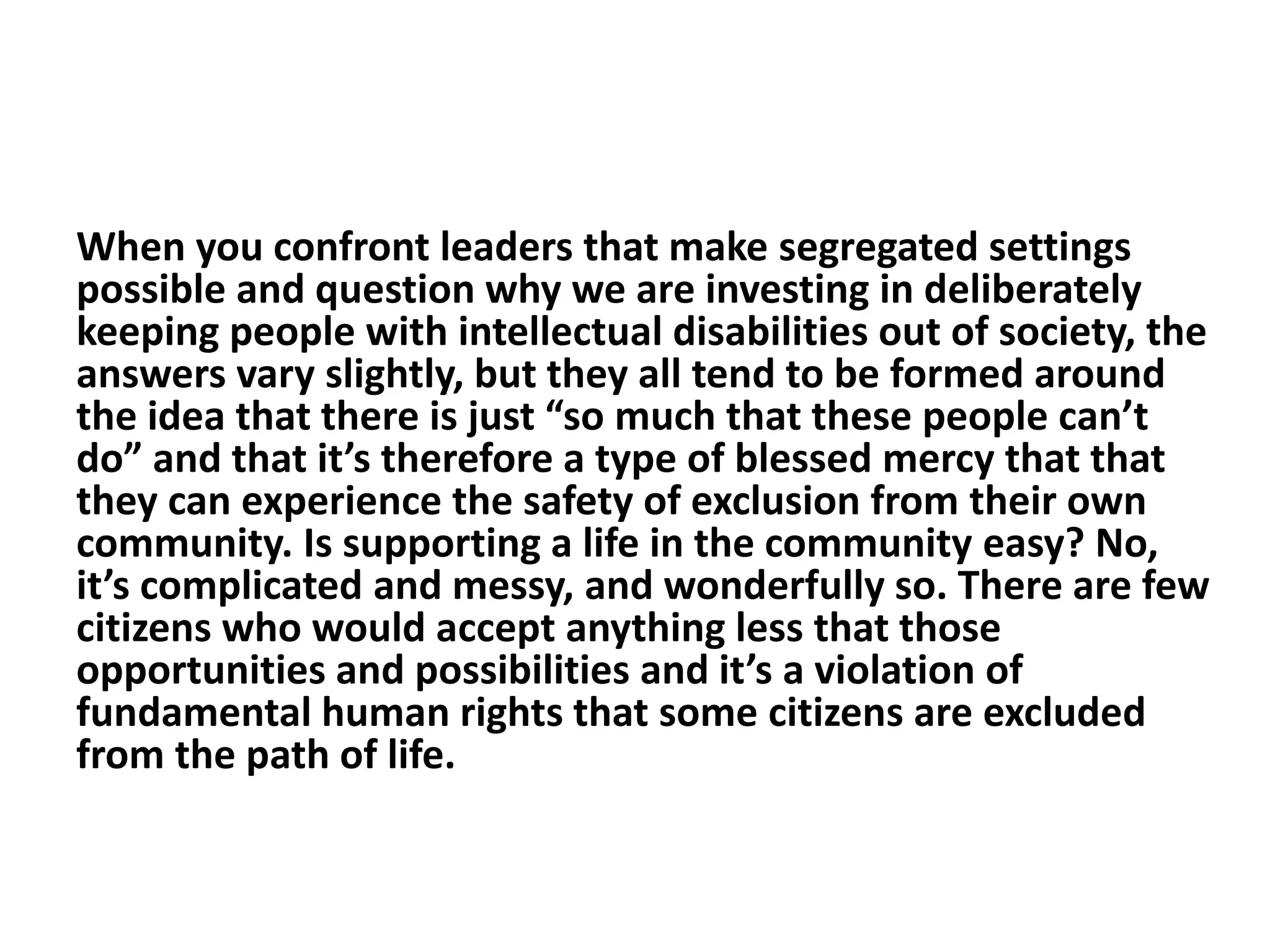 When you confront leaders that make segregated settings
possible and question why we are investing in deliberately
keeping people with intellectual disabilities out of society, the
answers vary slightly, but they all tend to be formed around
the idea that there is just “so much that these people can’t
do” and that it’s therefore a type of blessed mercy that that
they can experience the safety of exclusion from their own
community. Is supporting a life in the community easy? No,
it’s complicated and messy, and wonderfully so. There are few
citizens who would accept anything less that those
opportunities and possibilities and it’s a violation of
fundamental human rights that some citizens are excluded
from the path of life.
 