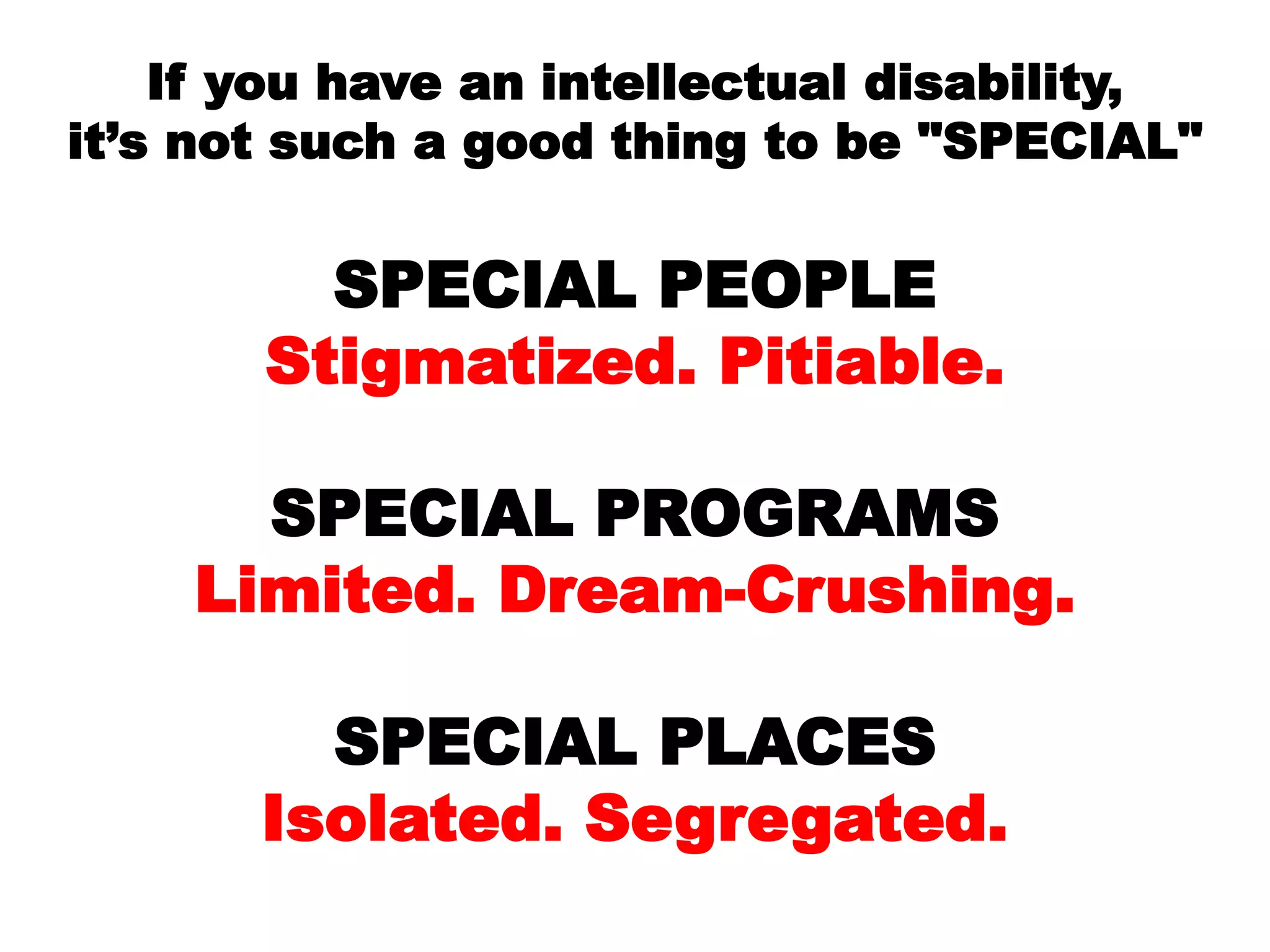 If you have an intellectual disability,
it’s not such a good thing to be "SPECIAL"
SPECIAL PEOPLE
Stigmatized. Pitiable.
SPECIAL PROGRAMS
Limited. Dream-Crushing.
SPECIAL PLACES
Isolated. Segregated.
 