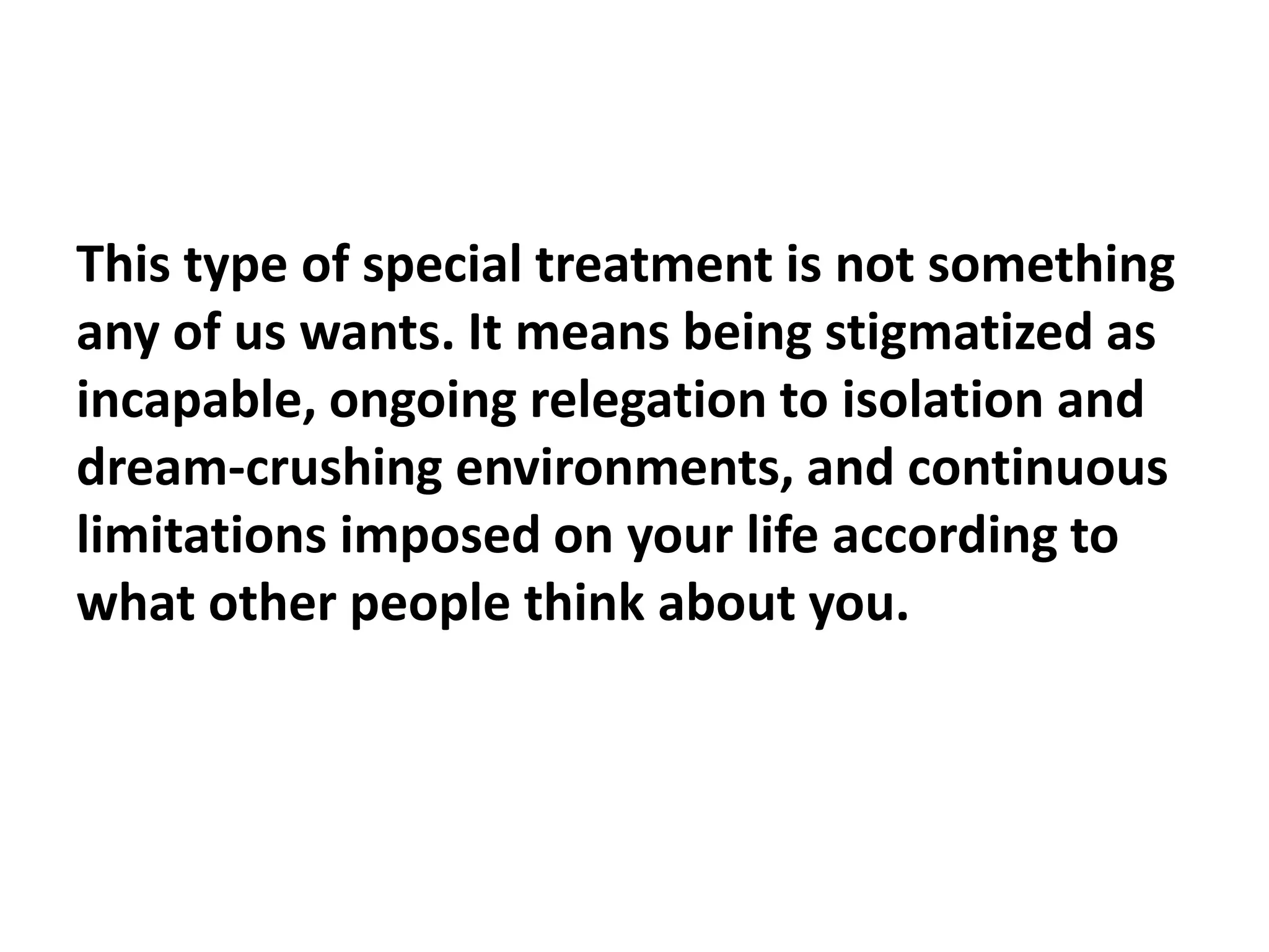 This type of special treatment is not something
any of us wants. It means being stigmatized as
incapable, ongoing relegation to isolation and
dream-crushing environments, and continuous
limitations imposed on your life according to
what other people think about you.
 