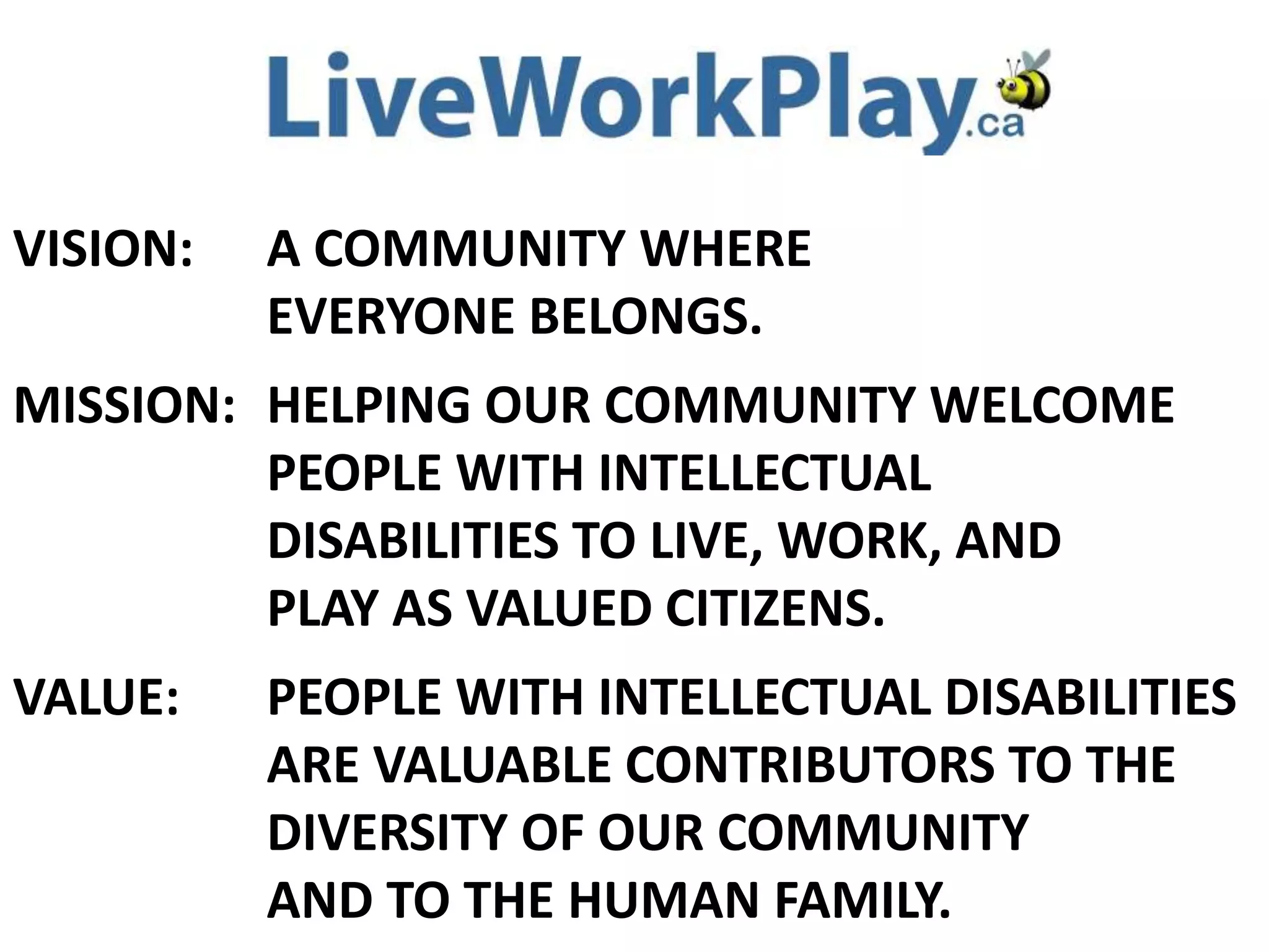 VISION: A COMMUNITY WHERE
EVERYONE BELONGS.
MISSION: HELPING OUR COMMUNITY WELCOME
PEOPLE WITH INTELLECTUAL
DISABILITIES TO LIVE, WORK, AND
PLAY AS VALUED CITIZENS.
VALUE: PEOPLE WITH INTELLECTUAL DISABILITIES
ARE VALUABLE CONTRIBUTORS TO THE
DIVERSITY OF OUR COMMUNITY
AND TO THE HUMAN FAMILY.
 