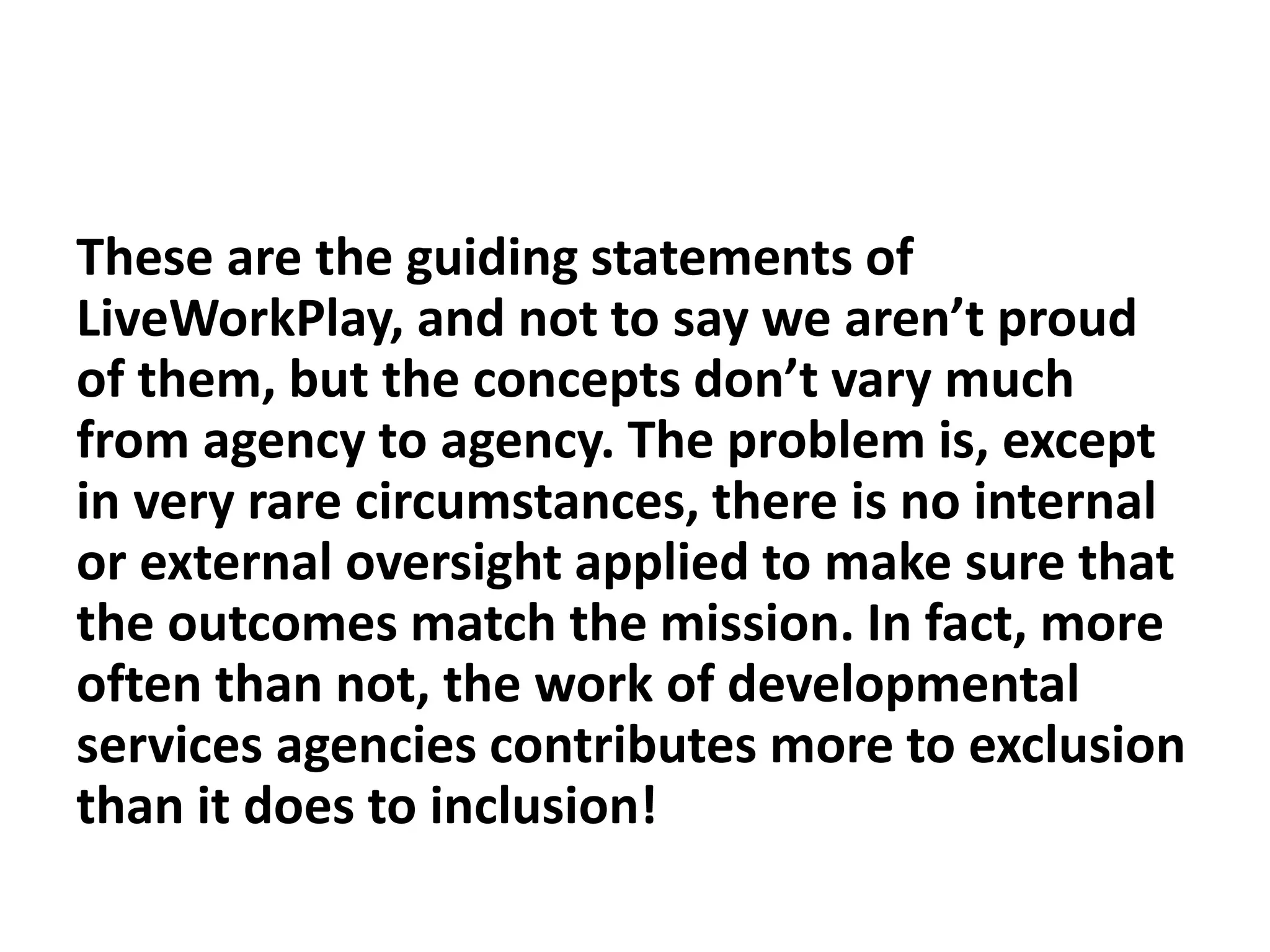 These are the guiding statements of
LiveWorkPlay, and not to say we aren’t proud
of them, but the concepts don’t vary much
from agency to agency. The problem is, except
in very rare circumstances, there is no internal
or external oversight applied to make sure that
the outcomes match the mission. In fact, more
often than not, the work of developmental
services agencies contributes more to exclusion
than it does to inclusion!
 