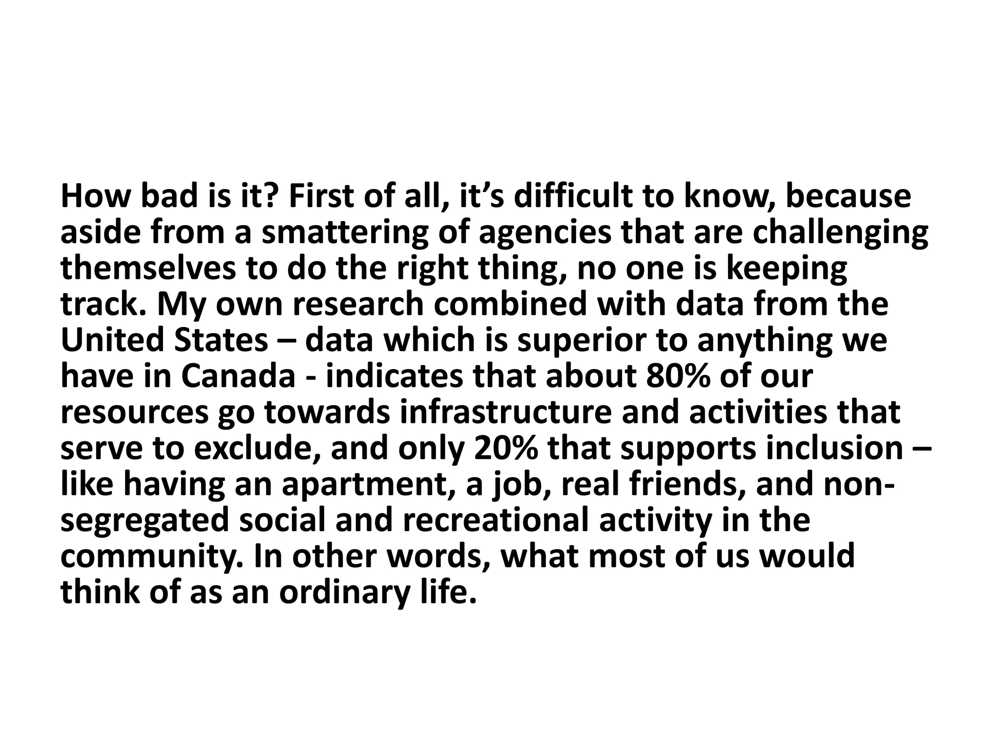How bad is it? First of all, it’s difficult to know, because
aside from a smattering of agencies that are challenging
themselves to do the right thing, no one is keeping
track. My own research combined with data from the
United States – data which is superior to anything we
have in Canada - indicates that about 80% of our
resources go towards infrastructure and activities that
serve to exclude, and only 20% that supports inclusion –
like having an apartment, a job, real friends, and non-
segregated social and recreational activity in the
community. In other words, what most of us would
think of as an ordinary life.
 
