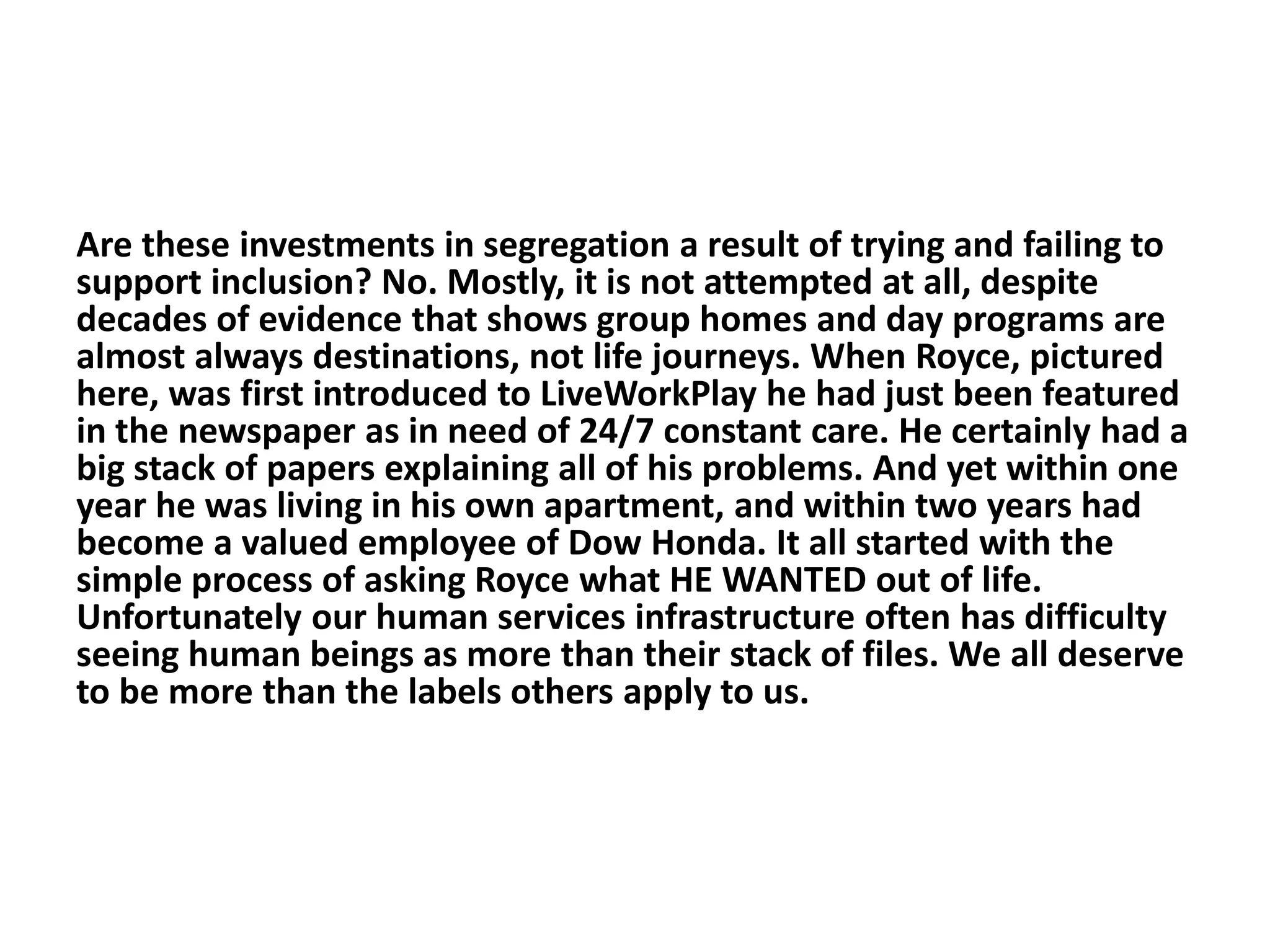 Are these investments in segregation a result of trying and failing to
support inclusion? No. Mostly, it is not attempted at all, despite
decades of evidence that shows group homes and day programs are
almost always destinations, not life journeys. When Royce, pictured
here, was first introduced to LiveWorkPlay he had just been featured
in the newspaper as in need of 24/7 constant care. He certainly had a
big stack of papers explaining all of his problems. And yet within one
year he was living in his own apartment, and within two years had
become a valued employee of Dow Honda. It all started with the
simple process of asking Royce what HE WANTED out of life.
Unfortunately our human services infrastructure often has difficulty
seeing human beings as more than their stack of files. We all deserve
to be more than the labels others apply to us.
 