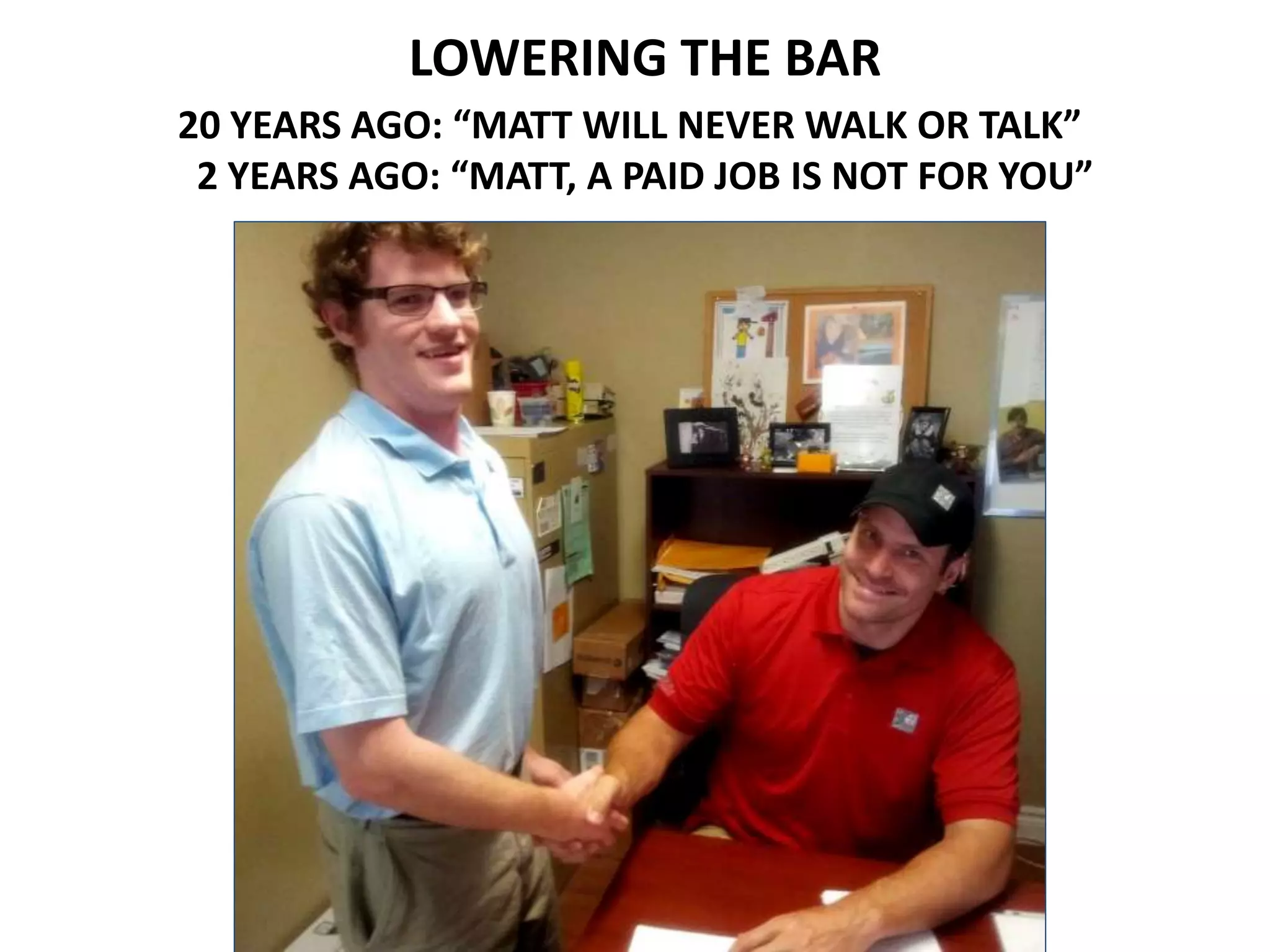 LOWERING THE BAR
20 YEARS AGO: “MATT WILL NEVER WALK OR TALK”
2 YEARS AGO: “MATT, A PAID JOB IS NOT FOR YOU”
 