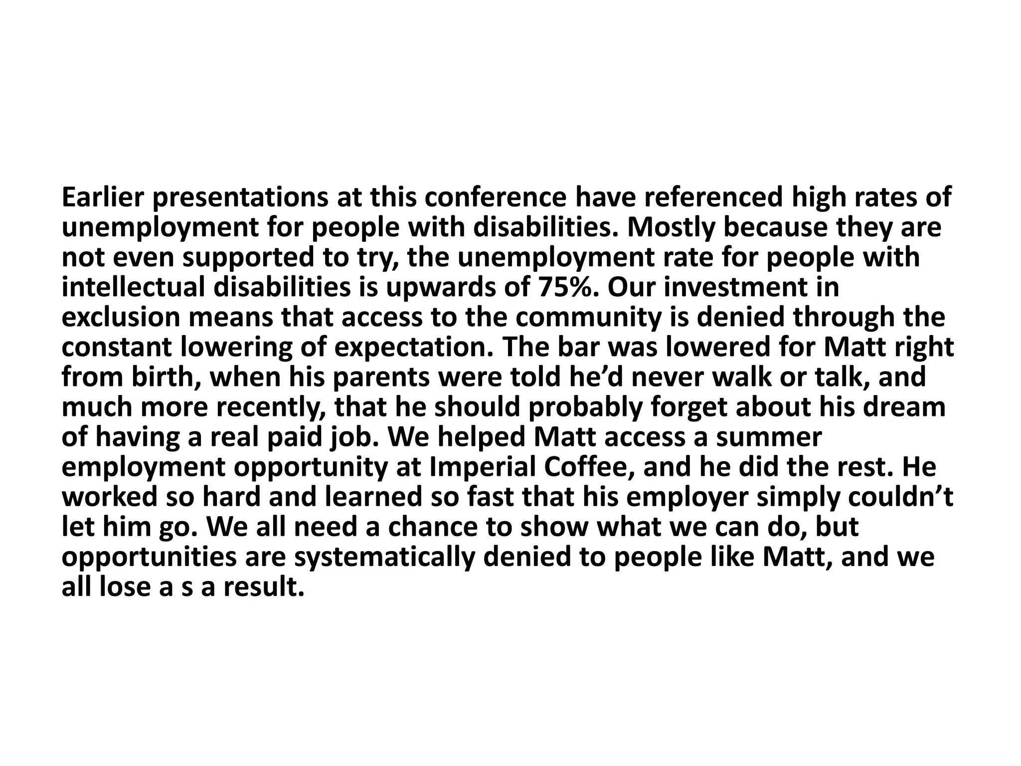 Earlier presentations at this conference have referenced high rates of
unemployment for people with disabilities. Mostly because they are
not even supported to try, the unemployment rate for people with
intellectual disabilities is upwards of 75%. Our investment in
exclusion means that access to the community is denied through the
constant lowering of expectation. The bar was lowered for Matt right
from birth, when his parents were told he’d never walk or talk, and
much more recently, that he should probably forget about his dream
of having a real paid job. We helped Matt access a summer
employment opportunity at Imperial Coffee, and he did the rest. He
worked so hard and learned so fast that his employer simply couldn’t
let him go. We all need a chance to show what we can do, but
opportunities are systematically denied to people like Matt, and we
all lose a s a result.
 