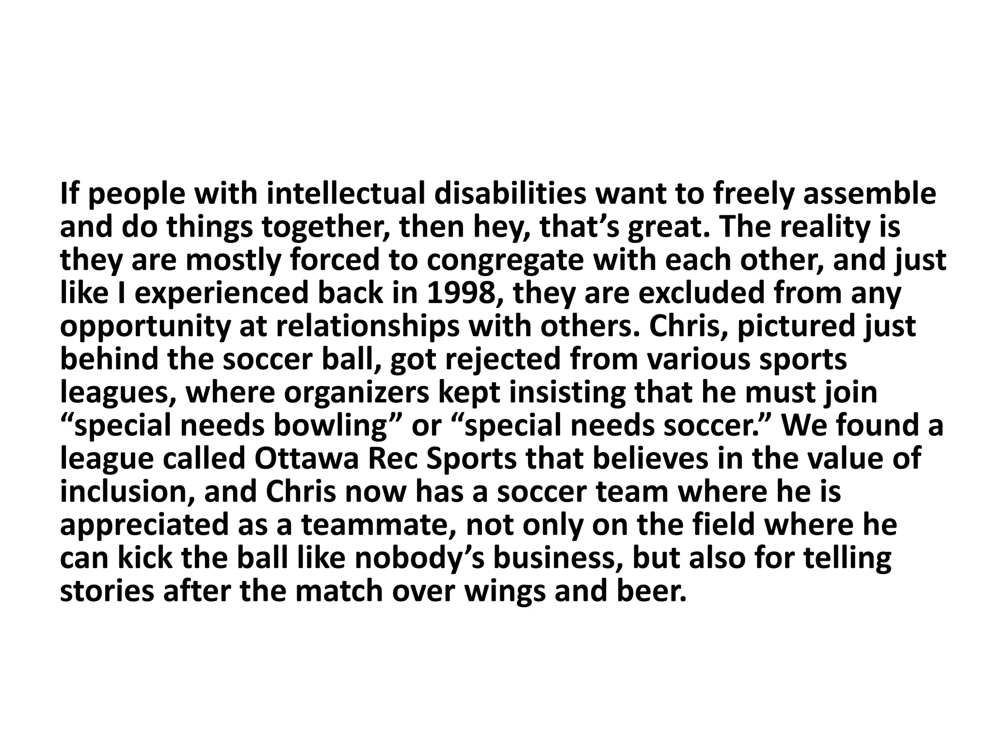 If people with intellectual disabilities want to freely assemble
and do things together, then hey, that’s great. The reality is
they are mostly forced to congregate with each other, and just
like I experienced back in 1998, they are excluded from any
opportunity at relationships with others. Chris, pictured just
behind the soccer ball, got rejected from various sports
leagues, where organizers kept insisting that he must join
“special needs bowling” or “special needs soccer.” We found a
league called Ottawa Rec Sports that believes in the value of
inclusion, and Chris now has a soccer team where he is
appreciated as a teammate, not only on the field where he
can kick the ball like nobody’s business, but also for telling
stories after the match over wings and beer.
 
