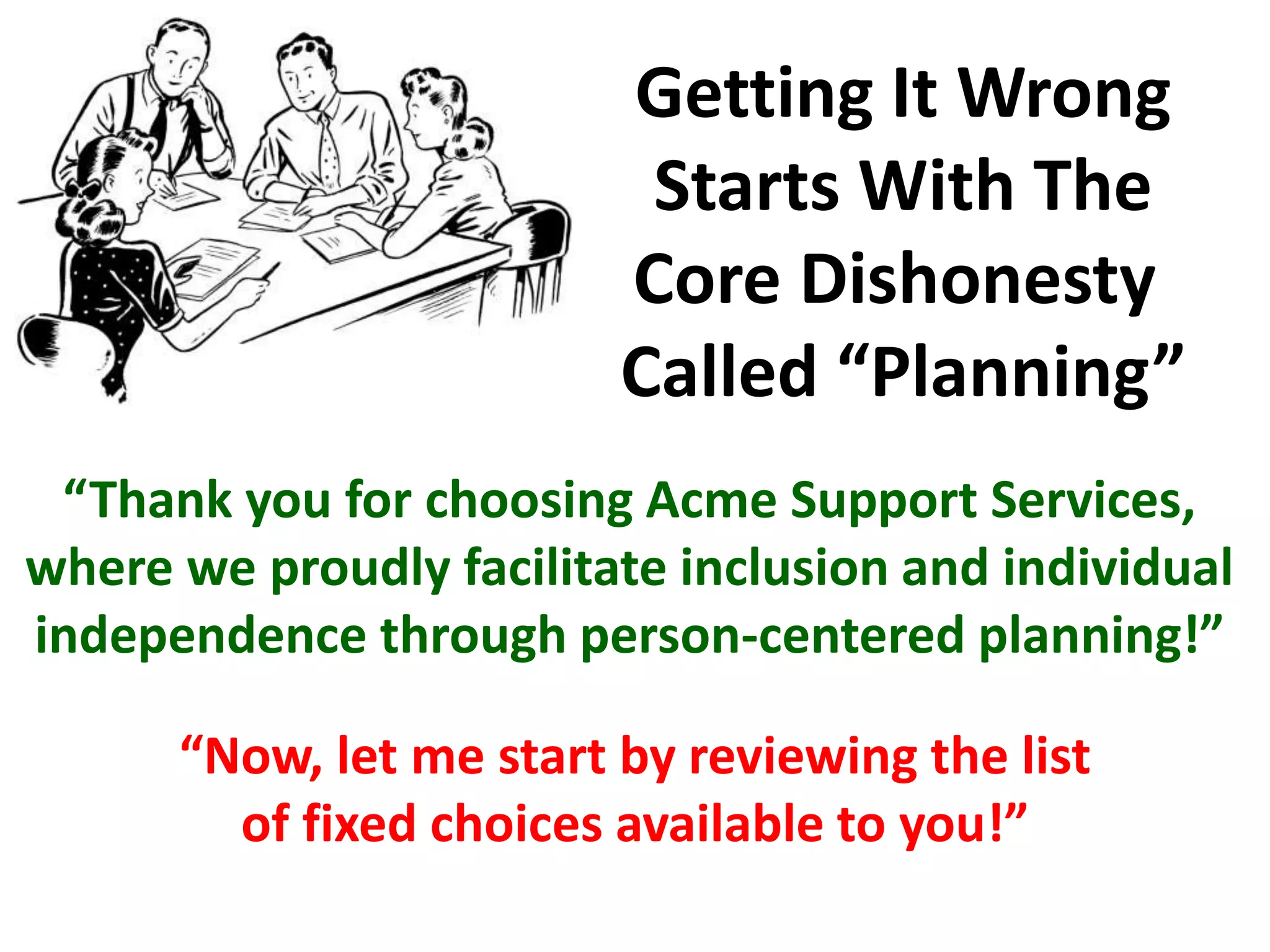 “Thank you for choosing Acme Support Services,
where we proudly facilitate inclusion and individual
independence through person-centered planning!”
Getting It Wrong
Starts With The
Core Dishonesty
Called “Planning”
“Now, let me start by reviewing the list
of fixed choices available to you!”
 