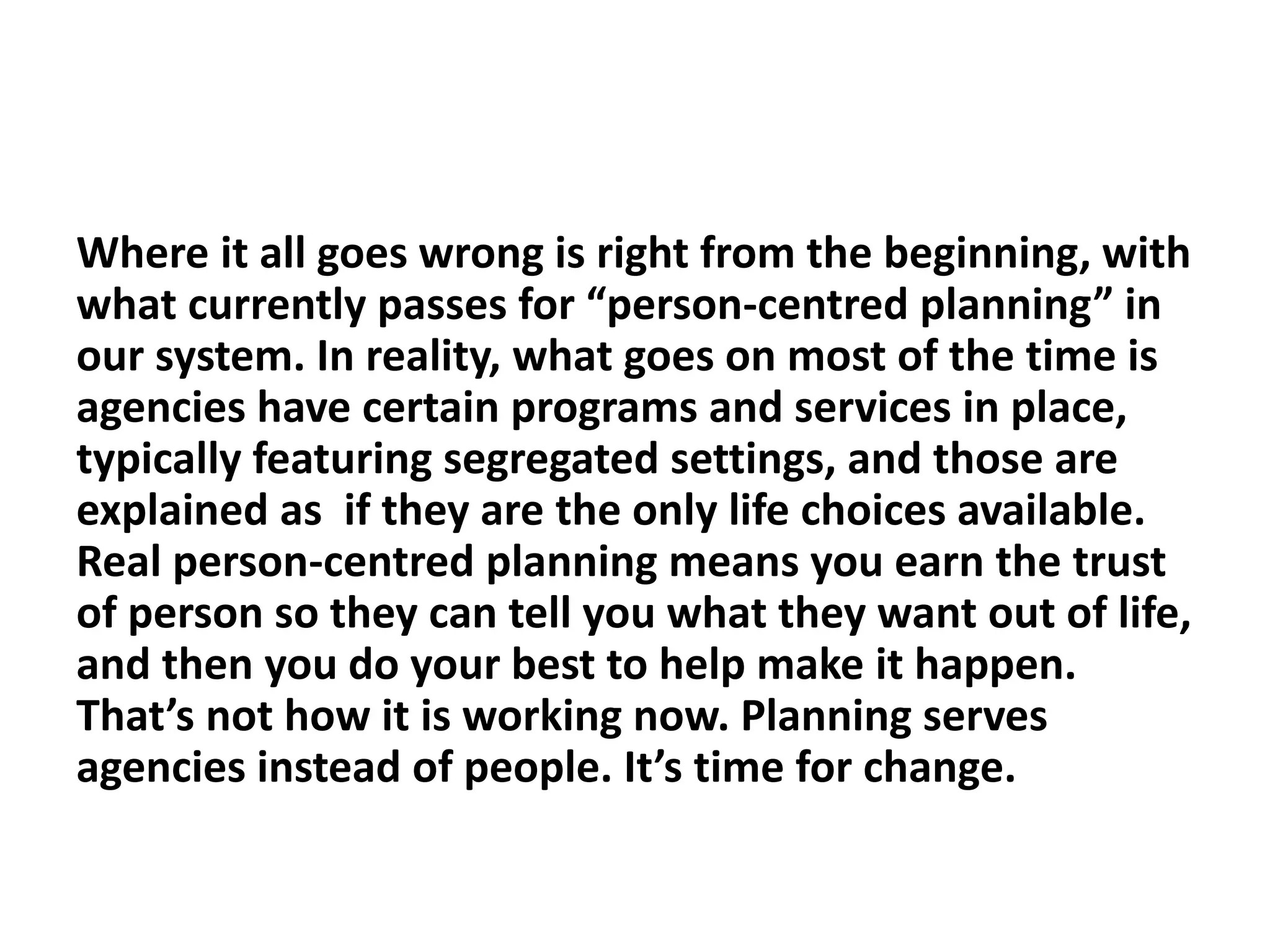 Where it all goes wrong is right from the beginning, with
what currently passes for “person-centred planning” in
our system. In reality, what goes on most of the time is
agencies have certain programs and services in place,
typically featuring segregated settings, and those are
explained as if they are the only life choices available.
Real person-centred planning means you earn the trust
of person so they can tell you what they want out of life,
and then you do your best to help make it happen.
That’s not how it is working now. Planning serves
agencies instead of people. It’s time for change.
 