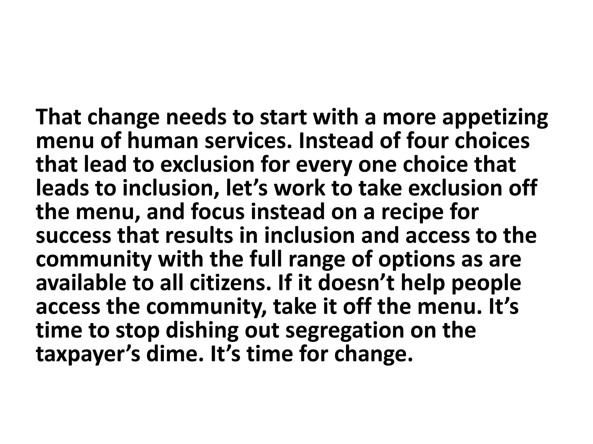 That change needs to start with a more appetizing
menu of human services. Instead of four choices
that lead to exclusion for every one choice that
leads to inclusion, let’s work to take exclusion off
the menu, and focus instead on a recipe for
success that results in inclusion and access to the
community with the full range of options as are
available to all citizens. If it doesn’t help people
access the community, take it off the menu. It’s
time to stop dishing out segregation on the
taxpayer’s dime. It’s time for change.
 
