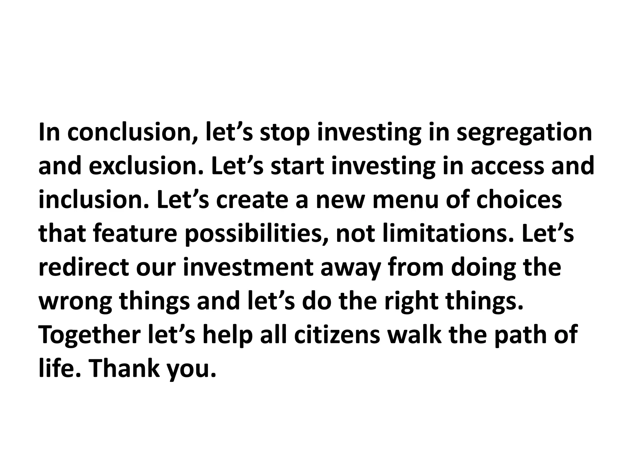 In conclusion, let’s stop investing in segregation
and exclusion. Let’s start investing in access and
inclusion. Let’s create a new menu of choices
that feature possibilities, not limitations. Let’s
redirect our investment away from doing the
wrong things and let’s do the right things.
Together let’s help all citizens walk the path of
life. Thank you.
 
